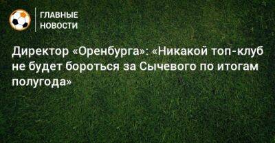 Директор «Оренбурга»: «Никакой топ-клуб не будет бороться за Сычевого по итогам полугода»