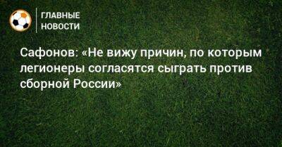Сафонов: «Не вижу причин, по которым легионеры согласятся сыграть против сборной России»