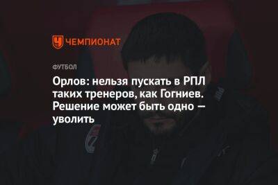 Орлов: нельзя пускать в РПЛ таких тренеров, как Гогниев. Решение может быть одно — уволить