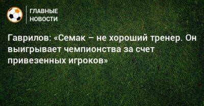 Гаврилов: «Семак – не хороший тренер. Он выигрывает чемпионства за счет привезенных игроков»
