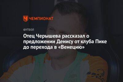 Отец Черышева рассказал о предложении Денису от клуба Пике до перехода в «Венецию»