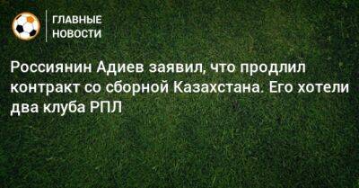 Россиянин Адиев заявил, что продлил контракт со сборной Казахстана. Его хотели два клуба РПЛ