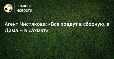 Агент Чистякова: «Все поедут в сборную, а Дима – в «Ахмат»