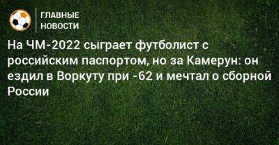 На ЧМ-2022 сыграет футболист с российским паспортом, но за Камерун: он ездил в Воркуту в отпуск и мечтал о сборной России