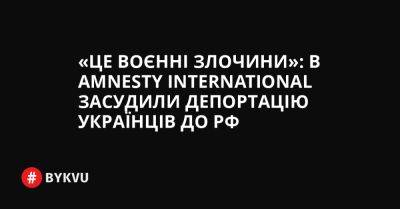 «Це воєнні злочини»: в Amnesty International засудили депортацію українців до РФ