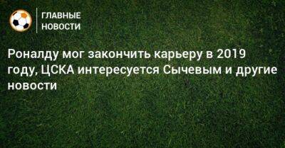 Роналду мог закончить карьеру в 2019 году, ЦСКА интересуется Сычевым и другие новости
