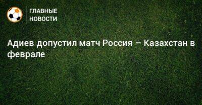 Адиев допустил матч Россия – Казахстан в феврале