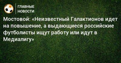Мостовой: «Неизвестный Галактионов идет на повышение, а выдающиеся российские футболисты ищут работу или идут в Медиалигу»