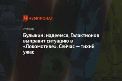 Булыкин: надеемся, Галактионов выправит ситуацию в «Локомотиве». Сейчас — тихий ужас