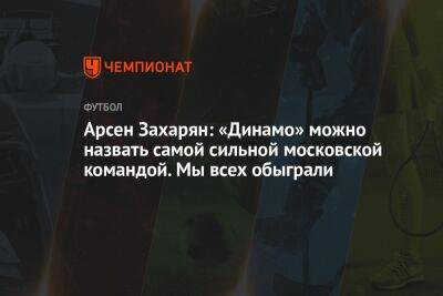 Арсен Захарян: «Динамо» можно назвать самой сильной московской командой. Мы всех обыграли