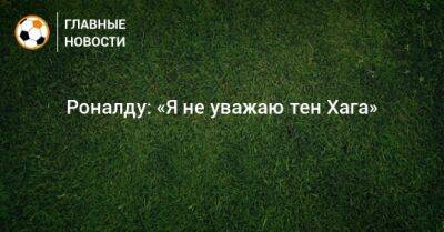 Роналду: «Я не уважаю тен Хага»