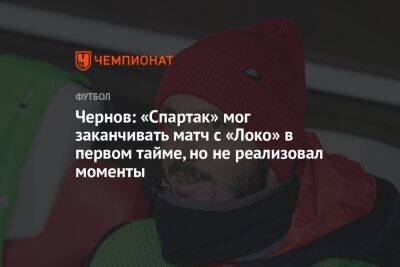 Чернов: «Спартак» мог заканчивать матч с «Локо» в первом тайме, но не реализовал моменты
