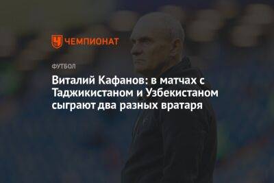 Виталий Кафанов: в матчах с Таджикистаном и Узбекистаном сыграют два разных вратаря