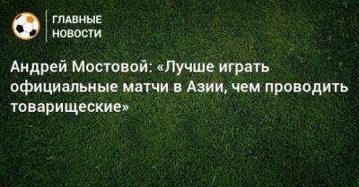 Андрей Мостовой: «Лучше играть официальные матчи в Азии, чем проводить товарищеские»
