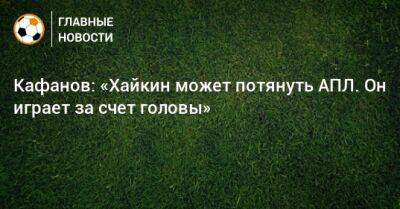 Кафанов: «Хайкин может потянуть АПЛ. Он играет за счет головы»