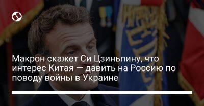 Макрон скажет Си Цзиньпину, что интерес Китая — давить на Россию по поводу войны в Украине