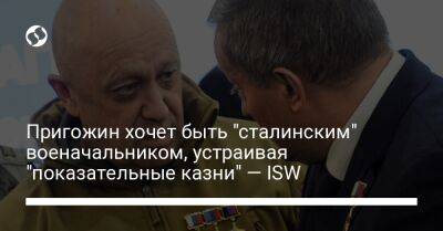 Пригожин хочет быть "сталинским" военачальником, устраивая "показательные казни" — ISW