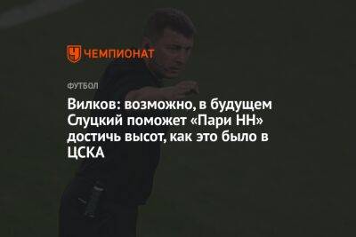 Вилков: возможно, в будущем Слуцкий поможет «Пари НН» достичь высот, как это было в ЦСКА