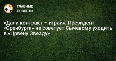 «Дали контракт – играй». Президент «Оренбурга» не советует Сычевому уходить в «Црвену Звезду»