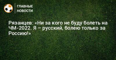 Рязанцев: «Ни за кого не буду болеть на ЧМ-2022. Я – русский, болею только за Россию!»