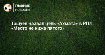Ташуев назвал цель «Ахмата» в РПЛ: «Место не ниже пятого»