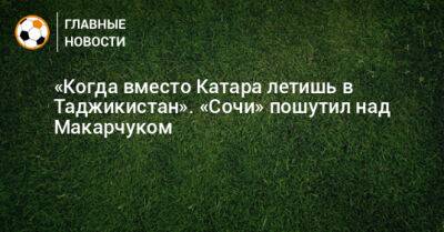 «Когда вместо Катара летишь в Таджикистан». «Сочи» пошутил над Макарчуком