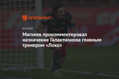 Магкеев прокомментировал назначение Галактионова главным тренером «Локо»