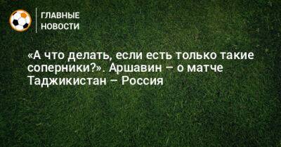 «А что делать, если есть только такие соперники?». Аршавин – о матче Таджикистан – Россия