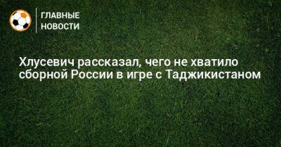 Хлусевич рассказал, чего не хватило сборной России в игре с Таджикистаном