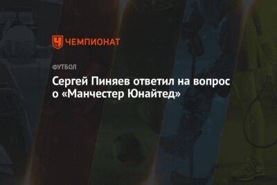Сергей Пиняев ответил на вопрос о «Манчестер Юнайтед»