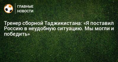 Тренер сборной Таджикистана: «Я поставил Россию в неудобную ситуацию. Мы могли и победить»