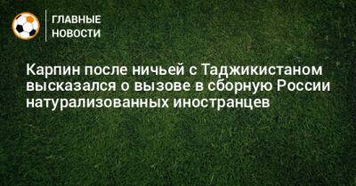 Карпин после ничьей с Таджикистаном высказался о вызове в сборную России натурализованных иностранцев