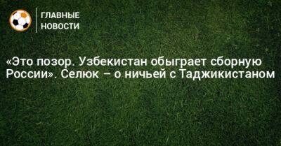 «Это позор. Узбекистан обыграет сборную России». Селюк – о ничьей с Таджикистаном