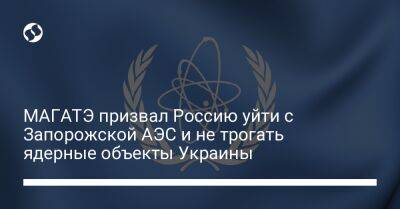 МАГАТЭ призвал Россию уйти с Запорожской АЭС и не трогать ядерные объекты Украины