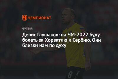 Денис Глушаков: на ЧМ-2022 буду болеть за Хорватию и Сербию. Они близки нам по духу