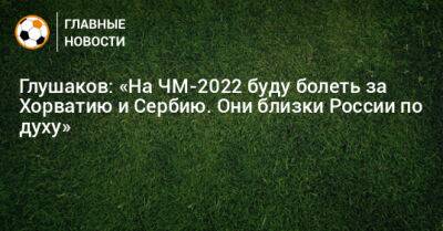 Глушаков: «На ЧМ-2022 буду болеть за Хорватию и Сербию. Они близки России по духу»