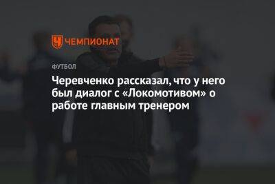 Черевченко рассказал, что у него был диалог с «Локомотивом» о работе главным тренером