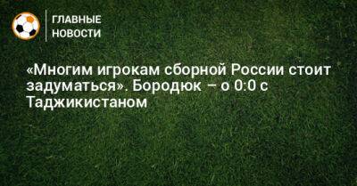«Многим игрокам сборной России стоит задуматься». Бородюк – о 0:0 с Таджикистаном