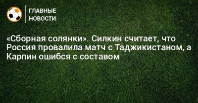 «Сборная солянки». Силкин считает, что Россия провалила матч с Таджикистаном, а Карпин ошибся с составом