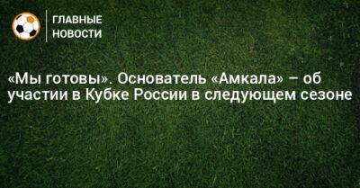 «Мы готовы». Основатель «Амкала» – об участии в Кубке России в следующем сезоне