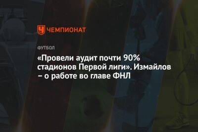 «Провели аудит почти 90% стадионов Первой лиги». Измайлов – о работе во главе ФНЛ