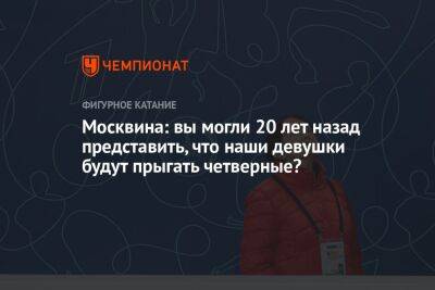 Москвина: вы могли 20 лет назад представить, что наши девушки будут прыгать четверные?