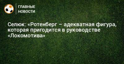 Селюк: «Ротенберг – адекватная фигура, которая пригодится в руководстве «Локомотива»