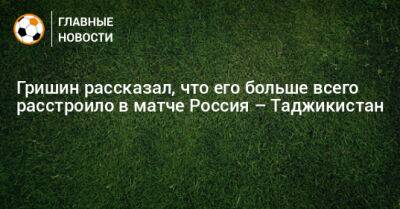 Александр Гришин - Гришин рассказал, что его больше всего расстроило в матче Россия – Таджикистан - bombardir.ru - Россия - Таджикистан