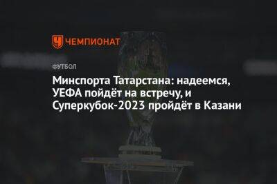 Минспорта Татарстана: надеемся, УЕФА пойдёт на встречу, и Суперкубок-2023 пройдёт в Казани