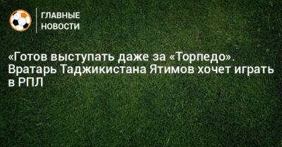«Готов выступать даже за «Торпедо». Вратарь Таджикистана Ятимов хочет играть в РПЛ