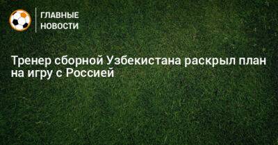 Тренер сборной Узбекистана раскрыл план на игру с Россией