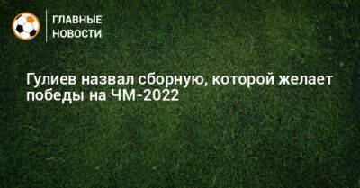 Гулиев назвал сборную, которой желает победы на ЧМ-2022