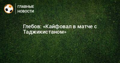 Глебов: «Кайфовал в матче с Таджикистаном»