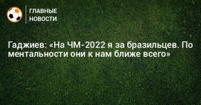 Гаджи Гаджиев - Гаджиев: «На ЧМ-2022 я за бразильцев. По ментальности они к нам ближе всего» - bombardir.ru - Бразилия